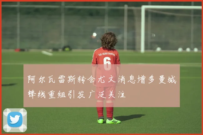 阿尔瓦雷斯转会尤文消息增多曼城锋线重组引发广泛关注