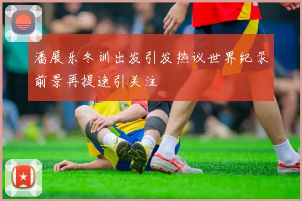 潘展乐冬训出发引发热议世界纪录前景再提速引关注