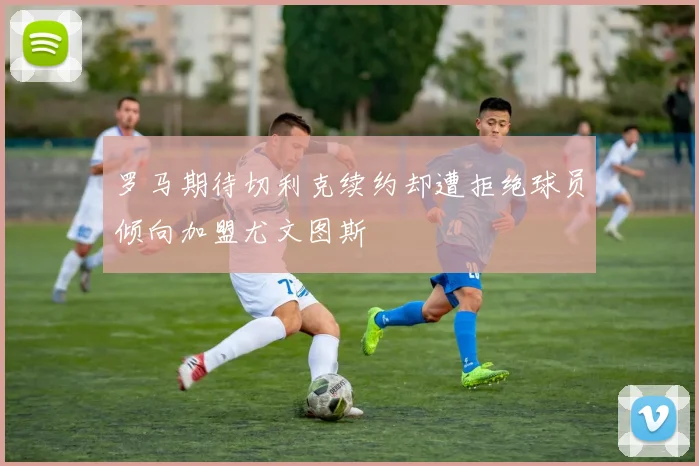 罗马期待切利克续约却遭拒绝球员倾向加盟尤文图斯