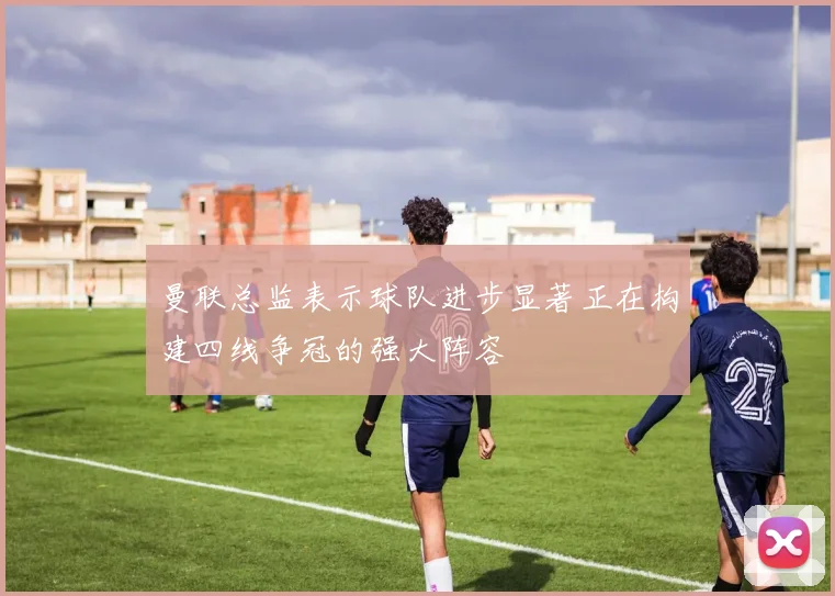 曼联总监表示球队进步显著正在构建四线争冠的强大阵容