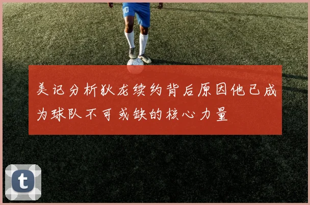 美记分析狄龙续约背后原因他已成为球队不可或缺的核心力量