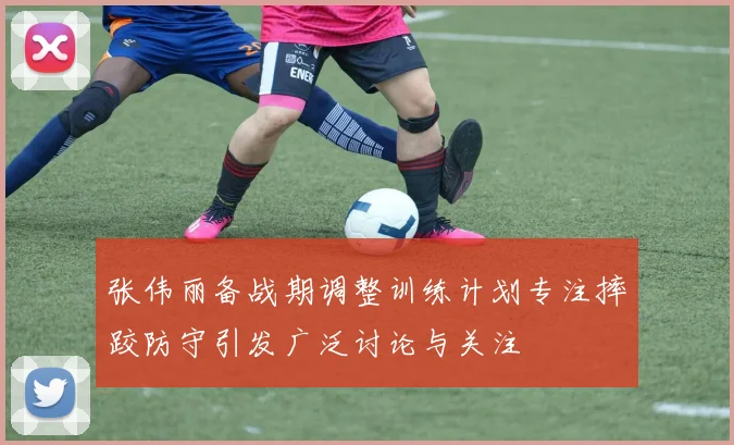张伟丽备战期调整训练计划专注摔跤防守引发广泛讨论与关注